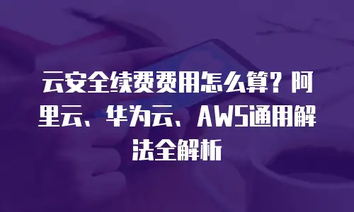 云安全续费费用怎么算？阿里云、华为云、AWS通用解法全解析