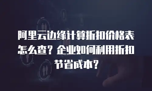 阿里云边缘计算折扣价格表怎么查？企业如何利用折扣节省成本？