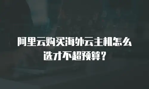 阿里云购买海外云主机怎么选才不超预算？