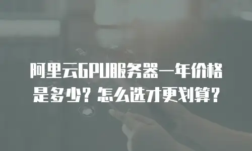 阿里云GPU服务器一年价格是多少？怎么选才更划算？