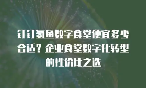 钉钉氢鱼数字食堂便宜多少合适？企业食堂数字化转型的性价比之选