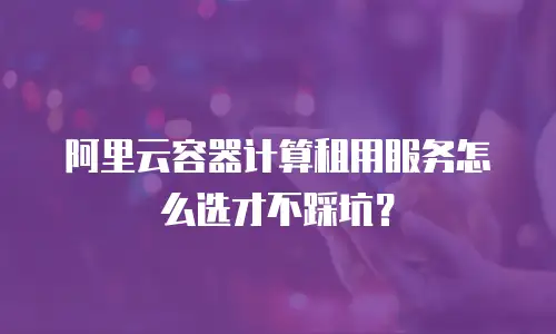 阿里云容器计算租用服务怎么选才不踩坑？
