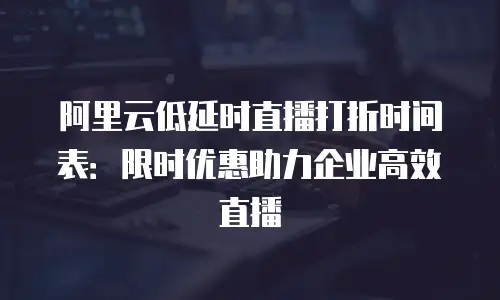 阿里云低延时直播打折时间表：限时优惠助力企业高效直播