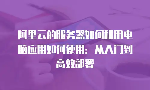 阿里云的服务器如何租用电脑应用如何使用：从入门到高效部署