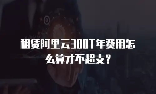 租赁阿里云300T年费用怎么算才不超支？