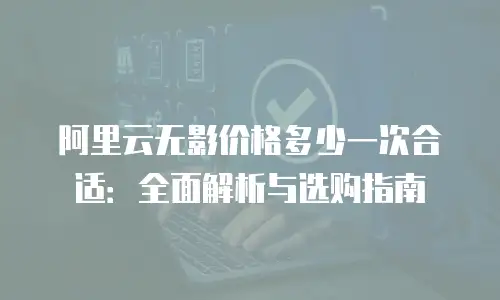 阿里云无影价格多少一次合适：全面解析与选购指南
