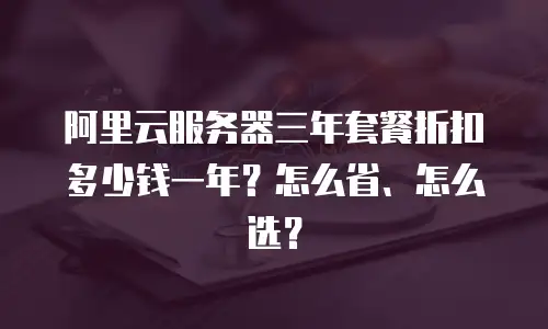 阿里云服务器三年套餐折扣多少钱一年？怎么省、怎么选？