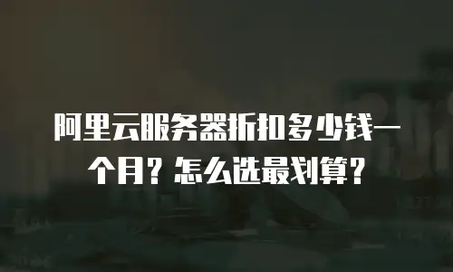 阿里云服务器折扣多少钱一个月？怎么选最划算？
