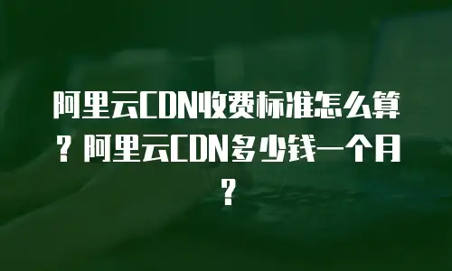 阿里云CDN收费标准怎么算？阿里云CDN多少钱一个月？