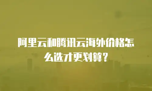 阿里云和腾讯云海外价格怎么选才更划算？