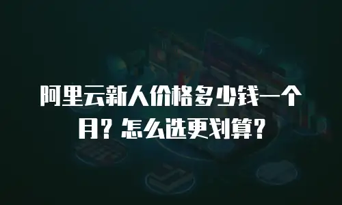 阿里云新人价格多少钱一个月？怎么选更划算？
