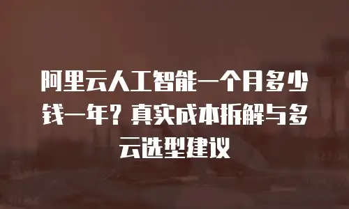 阿里云人工智能一个月多少钱一年？真实成本拆解与多云选型建议