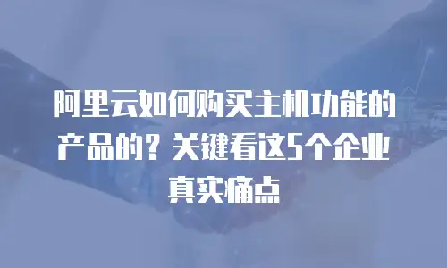 阿里云如何购买主机功能的产品的？关键看这5个企业真实痛点