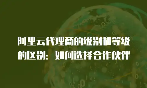 阿里云代理商的级别和等级的区别：如何选择合作伙伴