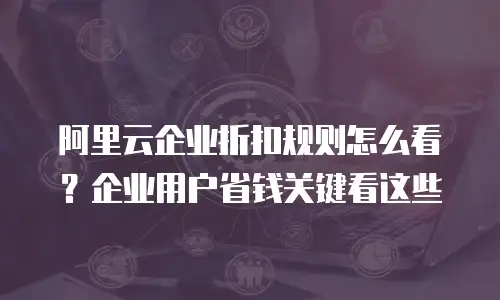 阿里云企业折扣规则怎么看？企业用户省钱关键看这些