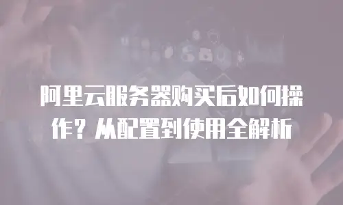 阿里云服务器购买后如何操作？从配置到使用全解析
