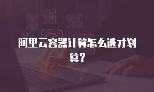 阿里云容器计算怎么选才划算？
