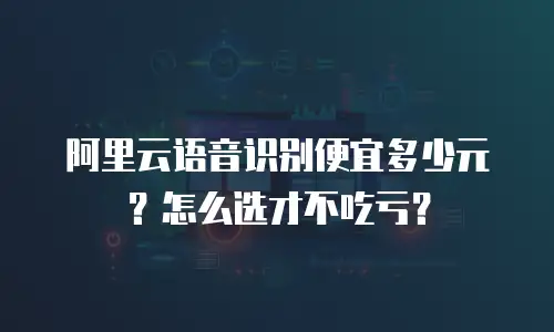 阿里云语音识别便宜多少元？怎么选才不吃亏？