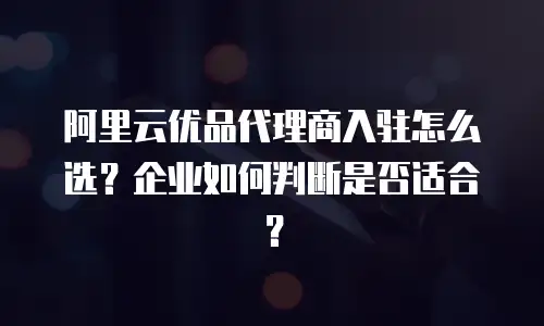 阿里云优品代理商入驻怎么选？企业如何判断是否适合？