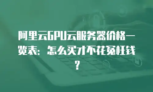 阿里云GPU云服务器价格一览表：怎么买才不花冤枉钱？