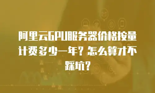 阿里云GPU服务器价格按量计费多少一年？怎么算才不踩坑？