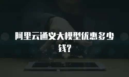 阿里云通义大模型优惠多少钱？