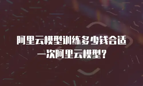 阿里云模型训练多少钱合适一次阿里云模型？