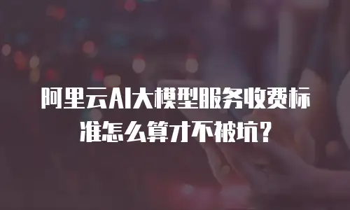 阿里云AI大模型服务收费标准怎么算才不被坑？
