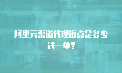 阿里云渠道代理返点是多少钱一单？