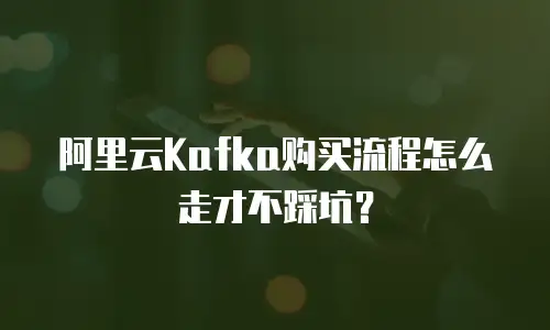 阿里云Kafka购买流程怎么走才不踩坑？