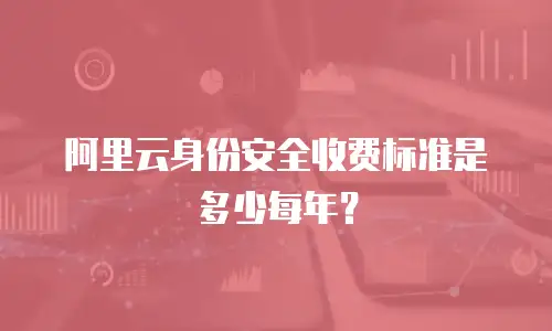 阿里云身份安全收费标准是多少每年？