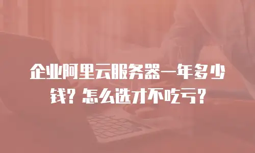 企业阿里云服务器一年多少钱？怎么选才不吃亏？