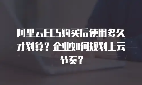 阿里云ECS购买后使用多久才划算？企业如何规划上云节奏？