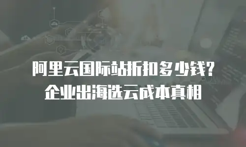 阿里云国际站折扣多少钱？企业出海选云成本真相
