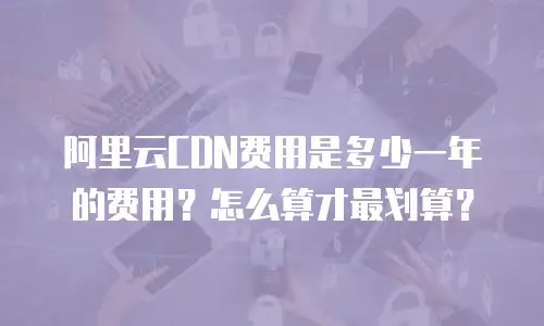 阿里云CDN费用是多少一年的费用？怎么算才最划算？