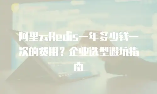 阿里云Redis一年多少钱一次的费用？企业选型避坑指南