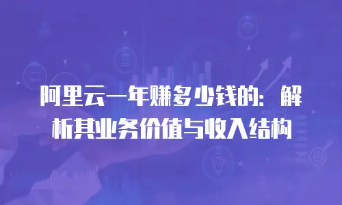 阿里云一年赚多少钱的：解析其业务价值与收入结构