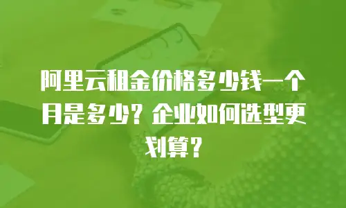 阿里云租金价格多少钱一个月是多少？企业如何选型更划算？