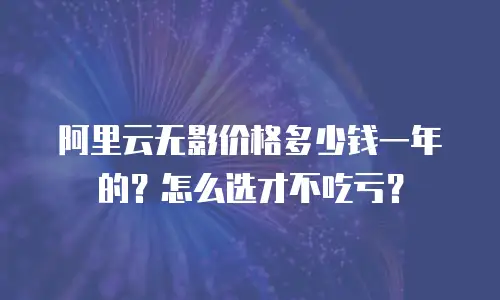 阿里云无影价格多少钱一年的？怎么选才不吃亏？