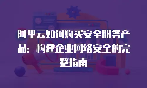 阿里云如何购买安全服务产品：构建企业网络安全的完整指南