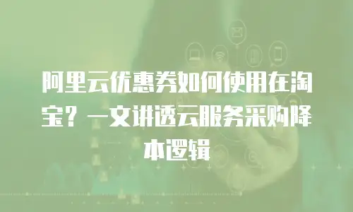 阿里云优惠券如何使用在淘宝？一文讲透云服务采购降本逻辑