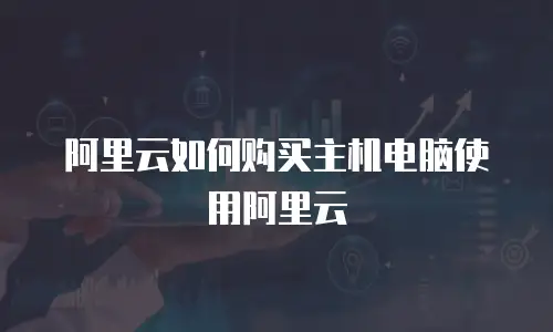 阿里云如何购买主机电脑使用阿里云