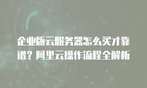 企业版云服务器怎么买才靠谱？阿里云操作流程全解析