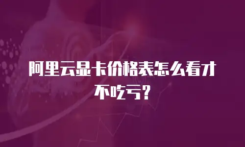阿里云显卡价格表怎么看才不吃亏？