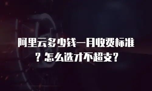 阿里云多少钱一月收费标准？怎么选才不超支？