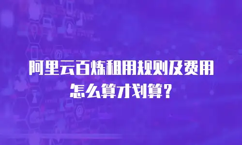 阿里云百炼租用规则及费用怎么算才划算？
