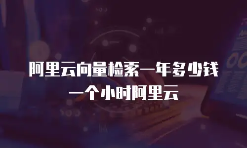 阿里云向量检索一年多少钱一个小时阿里云
