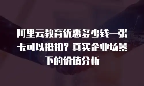 阿里云教育优惠多少钱一张卡可以抵扣？真实企业场景下的价值分析