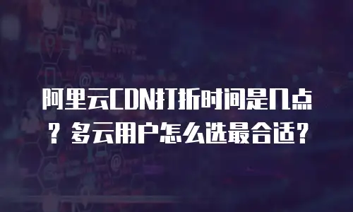 阿里云CDN打折时间是几点？多云用户怎么选最合适？