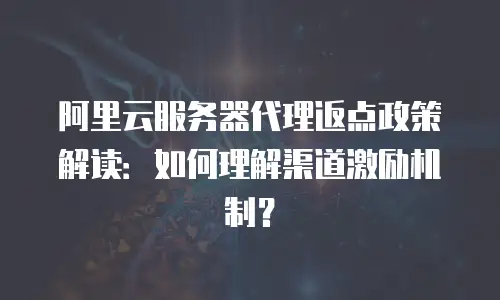 阿里云服务器代理返点政策解读：如何理解渠道激励机制？